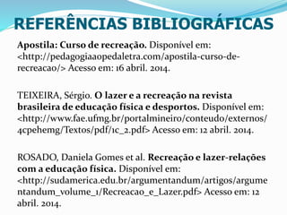 REFERÊNCIAS BIBLIOGRÁFICAS
Apostila: Curso de recreação. Disponível em:
<http://pedagogiaaopedaletra.com/apostila-curso-de-
recreacao/> Acesso em: 16 abril. 2014.
TEIXEIRA, Sérgio. O lazer e a recreação na revista
brasileira de educação física e desportos. Disponível em:
<http://www.fae.ufmg.br/portalmineiro/conteudo/externos/
4cpehemg/Textos/pdf/1c_2.pdf> Acesso em: 12 abril. 2014.
ROSADO, Daniela Gomes et al. Recreação e lazer-relações
com a educação física. Disponível em:
<http://sudamerica.edu.br/argumentandum/artigos/argume
ntandum_volume_1/Recreacao_e_Lazer.pdf> Acesso em: 12
abril. 2014.
 