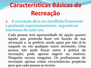 Características Básicas da
Recreação
2. A recreação deve ser escolhida livremente
e praticada espontaneamente, segundo os
interesses de cada um.
Cada pessoa terá oportunidade de opção quanto
àquilo que pretenda fazer em função de sua
recreação e, se preferir, ainda optar por não tê-la
naquele ou em qualquer outro momento. Uma
pessoa não pode forçar outra à prática da
recreação; pode apenas sugerir ou motivar.
Ninguém recreia ninguém. Os profissionais de
recreação apenas criam circunstâncias propícias
para que cada pessoa se recreie.
 