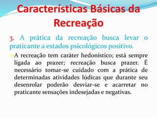 Características Básicas da
Recreação
3. A prática da recreação busca levar o
praticante a estados psicológicos positivo.
A recreação tem caráter hedonístico; está sempre
ligada ao prazer; recreação busca prazer. É
necessário tomar-se cuidado com a prática de
determinadas atividades lúdicas que durante seu
desenrolar poderão desviar-se e acarretar no
praticante sensações indesejadas e negativas.
 