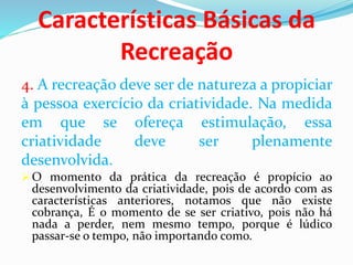 Características Básicas da
Recreação
4. A recreação deve ser de natureza a propiciar
à pessoa exercício da criatividade. Na medida
em que se ofereça estimulação, essa
criatividade deve ser plenamente
desenvolvida.
O momento da prática da recreação é propício ao
desenvolvimento da criatividade, pois de acordo com as
características anteriores, notamos que não existe
cobrança, É o momento de se ser criativo, pois não há
nada a perder, nem mesmo tempo, porque é lúdico
passar-se o tempo, não importando como.
 
