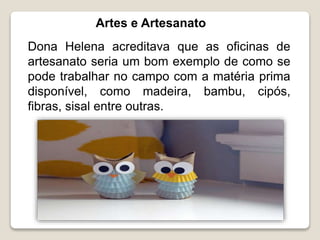Artes e Artesanato
Dona Helena acreditava que as oficinas de
artesanato seria um bom exemplo de como se
pode trabalhar no campo com a matéria prima
disponível, como madeira, bambu, cipós,
fibras, sisal entre outras.
 