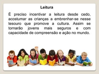 Leitura
É preciso incentivar a leitura desde cedo,
acostumar as crianças a embrenhar-se nesse
tesouro que promove a cultura. Assim se
tornarão jovens mais seguros e com
capacidade de compreensão e ação no mundo.
 