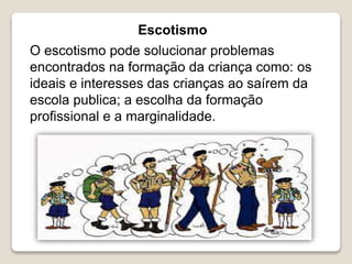 Escotismo
O escotismo pode solucionar problemas
encontrados na formação da criança como: os
ideais e interesses das crianças ao saírem da
escola publica; a escolha da formação
profissional e a marginalidade.
 