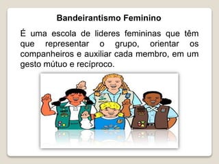 Bandeirantismo Feminino
É uma escola de lideres femininas que têm
que representar o grupo, orientar os
companheiros e auxiliar cada membro, em um
gesto mútuo e recíproco.
 