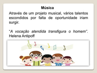 Música
Através de um projeto musical, vários talentos
escondidos por falta de oportunidade iriam
surgir.
“A vocação atendida transfigura o homem”.
Helena Antipoff
 