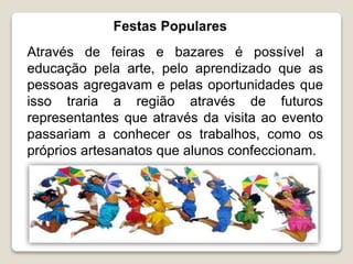 Festas Populares
Através de feiras e bazares é possível a
educação pela arte, pelo aprendizado que as
pessoas agregavam e pelas oportunidades que
isso traria a região através de futuros
representantes que através da visita ao evento
passariam a conhecer os trabalhos, como os
próprios artesanatos que alunos confeccionam.
 