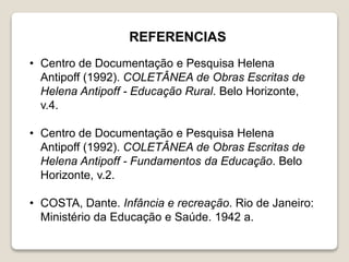 • Centro de Documentação e Pesquisa Helena
Antipoff (1992). COLETÂNEA de Obras Escritas de
Helena Antipoff - Educação Rural. Belo Horizonte,
v.4.
• Centro de Documentação e Pesquisa Helena
Antipoff (1992). COLETÂNEA de Obras Escritas de
Helena Antipoff - Fundamentos da Educação. Belo
Horizonte, v.2.
• COSTA, Dante. Infância e recreação. Rio de Janeiro:
Ministério da Educação e Saúde. 1942 a.
REFERENCIAS
 