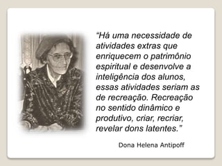 “Há uma necessidade de
atividades extras que
enriquecem o patrimônio
espiritual e desenvolve a
inteligência dos alunos,
essas atividades seriam as
de recreação. Recreação
no sentido dinâmico e
produtivo, criar, recriar,
revelar dons latentes.”
Dona Helena Antipoff
 