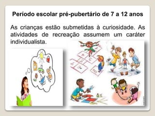 Período escolar pré-pubertário de 7 a 12 anos
As crianças estão submetidas à curiosidade. As
atividades de recreação assumem um caráter
individualista.
 
