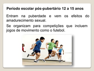 Período escolar pós-pubertário 12 a 15 anos
Entram na puberdade e vem os efeitos do
amadurecimento sexual.
Se organizam para competições que incluem
jogos de movimento como o futebol.
 