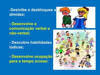 Desinibe e desbloquea a dimidez;- Desenvolve a comunicação verbal e não-verbal;- Descobre habilidades lúdicas;- Desenvolve ocupação para o tempo ocioso: