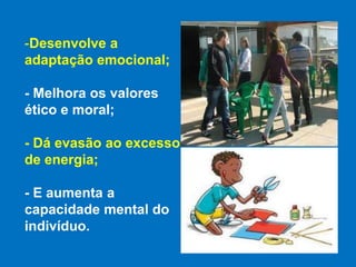 Desenvolve a  adaptação emocional;- Melhora os valores ético e moral;- Dá evasão ao excesso de energia; - E aumenta a capacidade mental do indivíduo.
