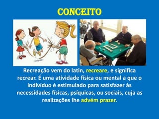 CONCEITORecreação vem do latin, recreare, e significa recrear. É uma atividade física ou mental a que o indivíduo é estimulado para satisfazer às necessidades físicas, psíquicas, ou sociais, cuja as realizações lhe advém prazer.