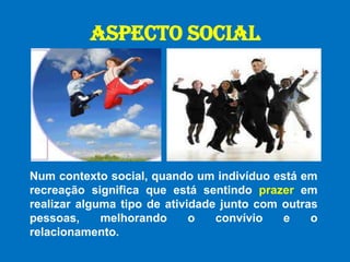 ASPECTO SOCIALNum contexto social, quando um indivíduo está em recreação significa que está sentindo prazer em realizar alguma tipo de atividade junto com outras pessoas, melhorando o convívio e o relacionamento.