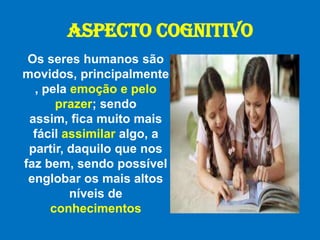 ASPECTO COGNITIVOOs seres humanos são movidos, principalmente, pela emoção e pelo prazer; sendo assim, fica muito mais fácil assimilar algo, a partir, daquilo que nos faz bem, sendo possível englobar os mais altos níveis de conhecimentos