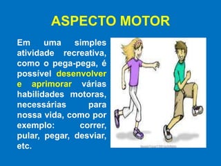 ASPECTO MOTOR Em uma simples  atividade recreativa, como o pega-pega, é possível desenvolver e aprimorar várias habilidades motoras, necessárias para nossa vida, como por exemplo: correr, pular, pegar, desviar, etc.