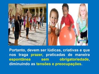 Portanto, devem ser lúdicas, criativas e que nos traga prazer, praticadas de maneira espontânea sem obrigatoriedade, diminuindo as tensões e preocupações.