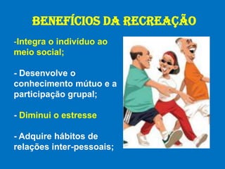 BENEFÍCIOS DA RECREAÇÃOIntegra o indivíduo ao meio social;- Desenvolve o conhecimento mútuo e a participação grupal;- Diminui o estresse- Adquire hábitos de relações inter-pessoais;