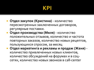  Отдел закупок (Кристина) - количество
  пересмотренных заключенных договоров,
  регулярные поставки.
 Отдел производства (Миля) - количество
  положительных отзывов, количество и частота
  повторных заказов, количество новых рецептов,
  пользующихся спросом, за месяц
 Отдел маркетинга и рекламы и продаж (Женя) -
  количество привлеченных новых клиентов,
  количество обсуждений на форумах и в соц-
  сетях, количество новых звонков в call-center
 