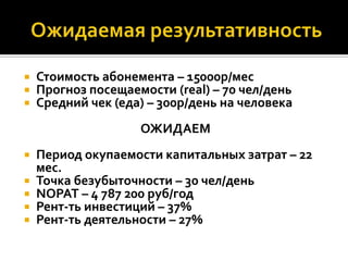    Стоимость абонемента – 15000р/мес
   Прогноз посещаемости (real) – 70 чел/день
   Средний чек (еда) – 300р/день на человека
                    ОЖИДАЕМ
   Период окупаемости капитальных затрат – 22
    мес.
   Точка безубыточности – 30 чел/день
   NOPAT – 4 787 200 руб/год
   Рент-ть инвестиций – 37%
   Рент-ть деятельности – 27%
 