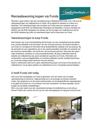 Recreatiewoning kopen via Funda
Wanneer u gaat zoeken naar een recreatiewoning in Nederland op Funda, zult u niet snel de
vakantiewoningen van UwBuitenhuis.nl vinden. Dit is logisch te verklaren en zullen we u
toelichten. Om vakantiewoningen aan te bieden op Funda moet een makelaar vaak zijn
aangesloten bij de NVM, de Nederlandse Vereniging van Makelaars, Funda is namelijk een
platform van de NVM. Aangezien de verkoop van de woningen van UwBuitenhuis niet bij
een NVM makelaar ligt zullen de vakantiewoningen niet te koop staan op Funda.
Vakantiewoningen te koop Funda
Veel mensen zijn in de veronderstelling dat het kopen van een recreatiewoning als tweede
huis, precies hetzelfde is als het kopen van een normaal woonhuis. De eerste oriëntatie is
op Funda om vervolgens te informeren bij de desbetreffende makelaar over de aankoop. Bij
de aanschaf van een vakantiehuis zijn er een aantal essentiële verschillen ten opzichte van
een woonhuis aanschaffen, met name als u de woning wilt verhuren. Denk dan aan zaken
zoals rendement, inventaris en verhuurovereenkomsten. Bij deze onderdelen biedt de
website van UwBuitenhuis een groot voordeel ten opzichte van Funda. Informatie over
rendementen, verhuurmogelijkheden en inventaris pakketten worden duidelijk beschreven
en u kunt eenvoudig contact opnemen met een adviseur.
Zoals u ondertussen weet kunt u geen vakantiewoning kopen via Funda uit het aanbod van
UwBuitenhuis. Via de eigen website van UwBuitenhuis kunt u het gehele aanbod bekijken.
U heeft Funda niet nodig
Het is dus niet noodzakelijk om Funda te gebruiken voor het vinden van uw ideale
vakantiewoning of zomerhuis. Tegenwoordig kunt u de woningen op diverse manieren
vinden. Een goede tip is om de social media kanalen van de desbetreffende vakantieparken
in de gaten te houden of u in te schrijven voor een nieuwsbrief. Via deze weg blijft u op de
hoogte van de laatste ontwikkelingen.
Wilt u nou meer weten over een vakantiewoning kopen bij UwBuitenhuis en de verhuur
hiervan? Neem dan contact met ons op voor een adviesgesprek of vraag een brochure aan.
 