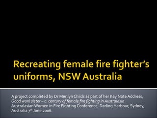 A project completed by Dr Merilyn Childs as part of her Key Note Address,
Good work sister – a century of female fire fighting in Australasia
Australasian Women in Fire Fighting Conference, Darling Harbour, Sydney,
Australia 7th June 2006.
 