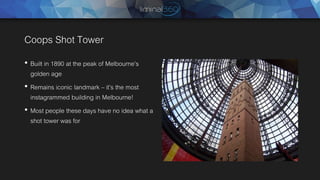Coops Shot Tower
• Built in 1890 at the peak of Melbourne’s
golden age
• Remains iconic landmark – it’s the most
instagrammed building in Melbourne!
• Most people these days have no idea what a
shot tower was for
 