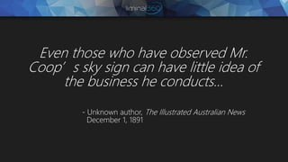 Even those who have observed Mr.
Coop’s sky sign can have little idea of
the business he conducts…
- Unknown author, The Illustrated Australian News
December 1, 1891
 