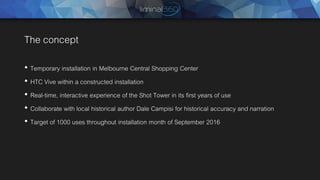 The concept
• Temporary installation in Melbourne Central Shopping Center
• HTC Vive within a constructed installation
• Real-time, interactive experience of the Shot Tower in its first years of use
• Collaborate with local historical author Dale Campisi for historical accuracy and narration
• Target of 1000 uses throughout installation month of September 2016
 