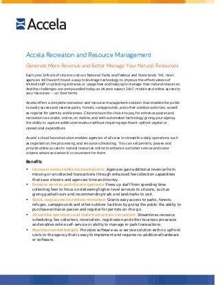 Accela Recreation and Resource Management 
Generate More Revenue and Better Manage Your Natural Resources 
Each year, billions of citizens visit our National Parks and Federal and State lands. Yet, most 
agencies still haven’t found a way to leverage technology to improve the effectiveness of 
limited staff in collecting entrance or usage fees and helping to manage their natural resources. 
And the challenges are compounded today as citizens expect 24x7, mobile and online access to 
your resources -- on their terms. 
Accela offers a complete recreation and resource management solution that enables the public 
to easily access and reserve parks, forests, campgrounds, and other outdoor activities, as well 
as register for permits and licenses. Citizens have the choice to pay for entrance passes and 
recreation use onsite, online, on mobile, and with automated technology giving your agency 
the ability to capture additional revenue without requiring significant upfront capital or 
operational expenditure. 
Accela’s cloud-based solution enables agencies of all sizes to streamline daily operations such 
as registration, fee processing, and resource scheduling. You can sell permits, passes and 
provide online access to natural resources online to enhance customer service and serve 
citizens where and when it’s convenient for them. 
Benefits 
• Increase revenue while decreasing costs: Agencies gain additional revenue from 
missing or uncollected transactions through enhanced fee collection capabilities 
that save citizens and agencies time and money. 
• Enhance services and citizen experience: Frees up staff from spending time 
collecting fees to focus on delivering higher-level services to citizens, such as 
giving guided tours and recommending trails and landmarks to visit. 
• Quick, easy access to outdoor recreation: Grants easy access to parks, forests, 
refuges, campgrounds and other outdoor facilities by giving the public the ability to 
purchase entrance passes and register for permits on-the-go. 
• Streamline operations and make transactions convenient: Streamlines resource 
scheduling, fee collection, reservation, registration and other business processes 
and enables online self-service or ability to manage in-park transactions. 
• Maximize limited budgets: Provides software-as-a-service solution with no upfront 
costs to the agency that is easy to implement and requires no additional hardware 
or software. 
 