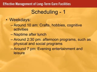 Scheduling - 1 Weekdays: Around 10 am: Crafts, hobbies, cognitive activities Naptime after lunch Around 2:30 pm: afternoon programs, such as physical and social programs Around 7 pm: Evening entertainment and leisure  