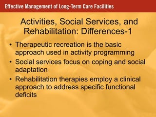   Activities, Social Services, and Rehabilitation: Differences-1 Therapeutic recreation is the basic approach used in activity programming Social services focus on coping and social adaptation Rehabilitation therapies employ a clinical approach to address specific functional deficits 