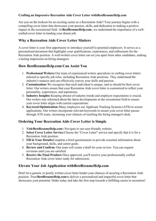 Crafting an Impressive Recreation Aide Cover Letter withBestResumeHelp.com
Are you on the lookout for an exciting career as a Recreation Aide? Your journey begins with a
compelling cover letter that showcases your passion, skills, and dedication to making a positive
impact in the recreational field. At BestResumeHelp.com, we understand the importance of a well-
crafted cover letter in landing your dream job.
Why a Recreation Aide Cover Letter Matters
A cover letter is your first opportunity to introduce yourself to potential employers. It serves as a
personalized document that highlights your qualifications, experiences, and enthusiasm for the
Recreation Aide position. A well-written cover letter can set you apart from other candidates, making
a lasting impression on hiring managers.
How BestResumeHelp.com Can Assist You
1. Professional Writers:Our team of experienced writers specializes in crafting cover letters
tailored to specific job roles, including Recreation Aide positions. They understand the
industry's nuances and can effectively convey your skills and passion.
2. Customization:We recognize that each individual is unique, and so should be their cover
letter. Our writers ensure that your Recreation Aide cover letter is customized to reflect your
personality, experiences, and aspirations.
3. Industry Insights:Keeping abreast of industry trends and employer expectations is crucial.
Our writers stay informed about the latest developments in the recreational field to ensure
your cover letter aligns with current expectations.
4. Keyword Optimization:Many employers use Applicant Tracking Systems (ATS) to screen
applications. Our writers incorporate relevant keywords to ensure your cover letter passes
through ATS scans, increasing your chances of reaching the hiring manager's desk.
Ordering Your Recreation Aide Cover Letter is Simple
1. VisitBestResumeHelp.com: Navigate to our user-friendly website.
2. Select Cover Letter Service:Choose the "Cover Letter" service and specify that it is for a
Recreation Aide position.
3. Fill in Your Details:Complete a brief questionnaire to provide essential information about
your background, skills, and career goals.
4. Review and Confirm: Our team will create a draft for your review. You can request
revisions until you are satisfied.
5. Receive the Final Product:Once approved, you'll receive your professionally crafted
Recreation Aide cover letter ready for submission.
Elevate Your Job Application withBestResumeHelp.com
Don't let a generic or poorly written cover letter hinder your chances of securing a Recreation Aide
position. TrustBestResumeHelp.comto deliver a personalized and impactful cover letter that
showcases your potential. Order today and take the first step towards a fulfilling career in recreation!
 