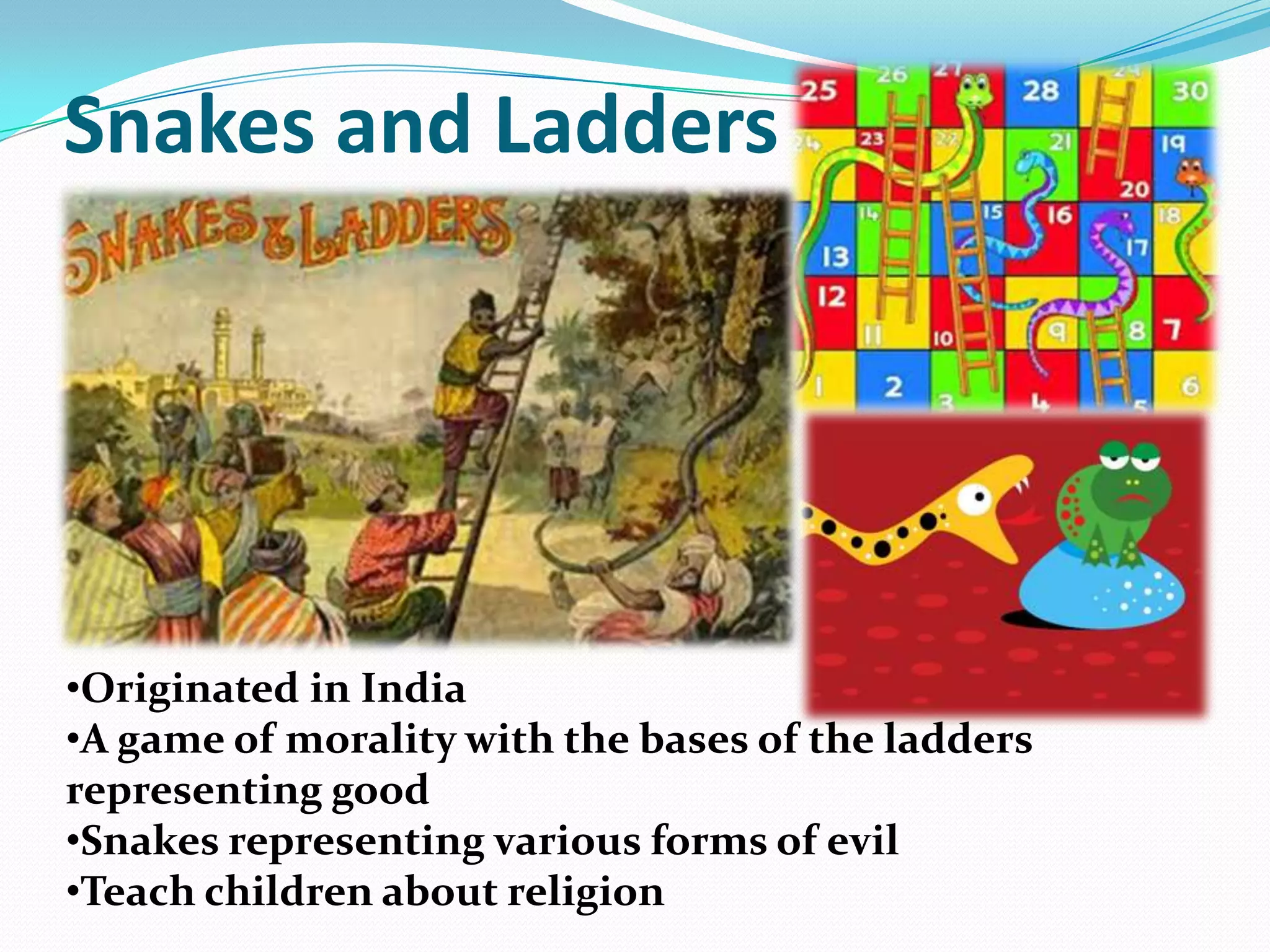 Snakes and Ladders
•Originated in India
•A game of morality with the bases of the ladders
representing good
•Snakes representing various forms of evil
•Teach children about religion
 