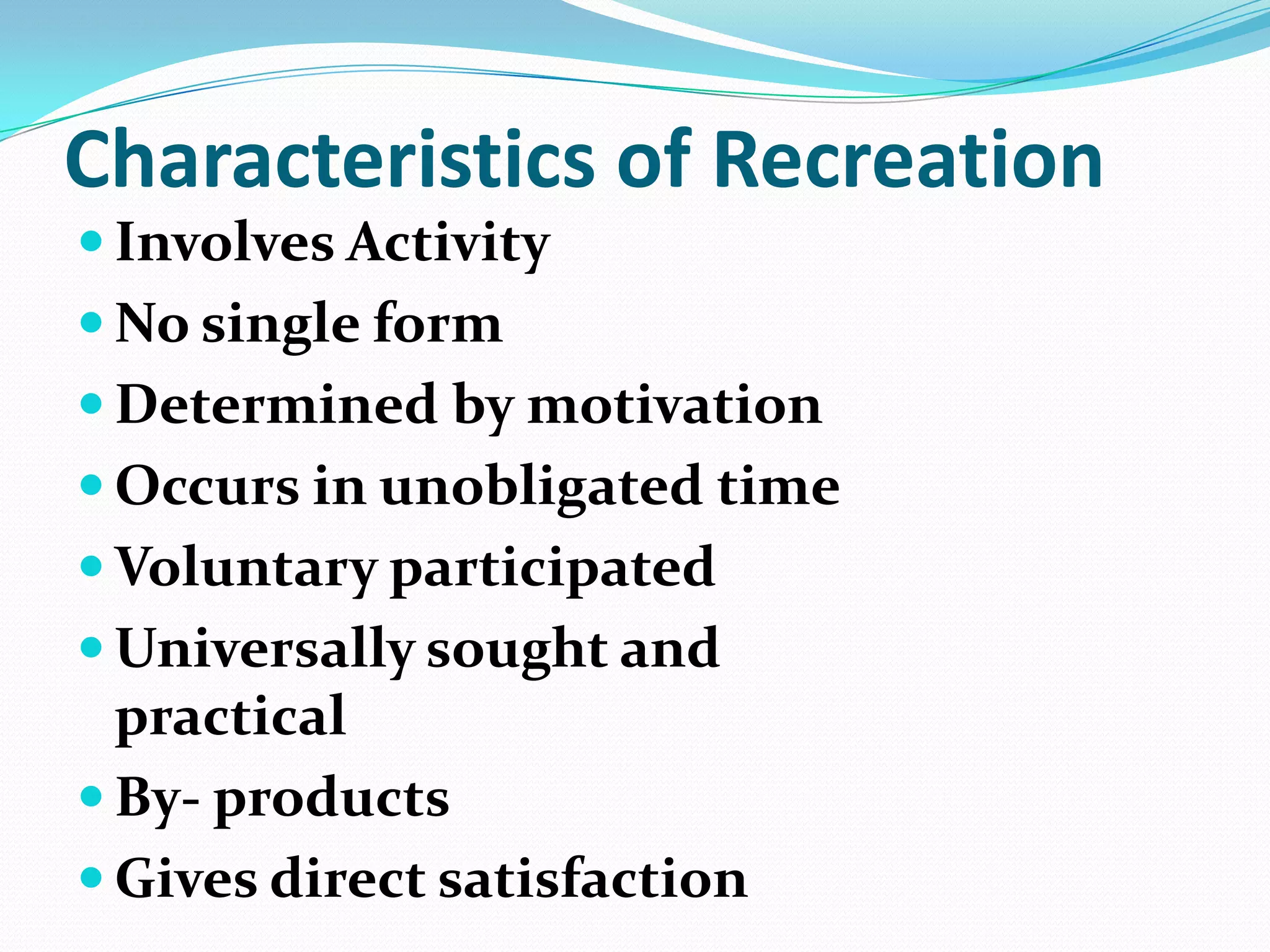 Characteristics of Recreation
 Involves Activity
 No single form
 Determined by motivation
 Occurs in unobligated time
 Voluntary participated
 Universally sought and
practical
 By- products
 Gives direct satisfaction
 