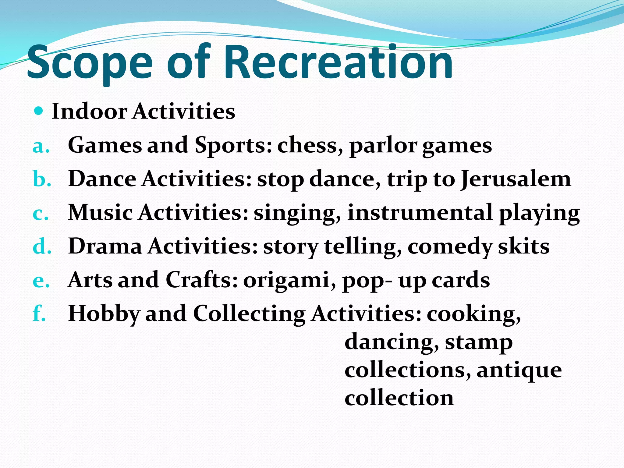 Scope of Recreation
 Indoor Activities
a. Games and Sports: chess, parlor games
b. Dance Activities: stop dance, trip to Jerusalem
c. Music Activities: singing, instrumental playing
d. Drama Activities: story telling, comedy skits
e. Arts and Crafts: origami, pop- up cards
f. Hobby and Collecting Activities: cooking,
dancing, stamp
collections, antique
collection
 