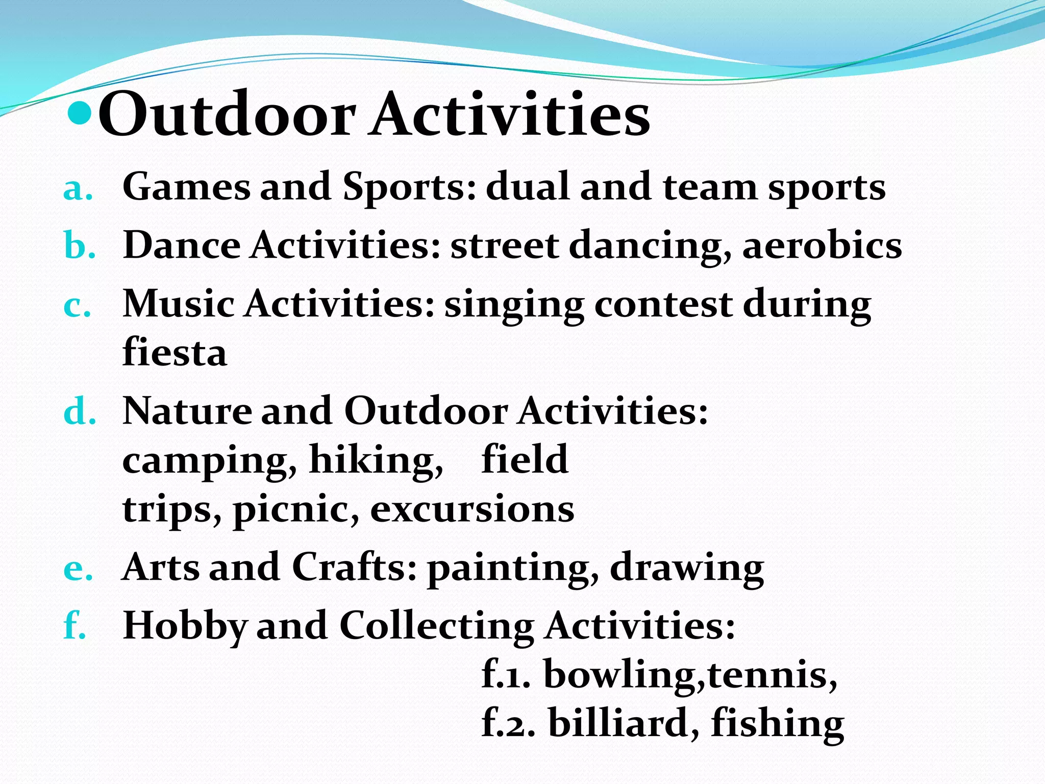 Outdoor Activities
a. Games and Sports: dual and team sports
b. Dance Activities: street dancing, aerobics
c. Music Activities: singing contest during
fiesta
d. Nature and Outdoor Activities:
camping, hiking, field
trips, picnic, excursions
e. Arts and Crafts: painting, drawing
f. Hobby and Collecting Activities:
f.1. bowling,tennis,
f.2. billiard, fishing
 