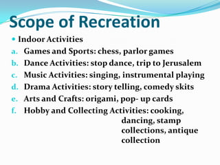 Scope of Recreation
 Indoor Activities
a. Games and Sports: chess, parlor games
b. Dance Activities: stop dance, trip to Jerusalem
c. Music Activities: singing, instrumental playing
d. Drama Activities: story telling, comedy skits
e. Arts and Crafts: origami, pop- up cards
f. Hobby and Collecting Activities: cooking,
dancing, stamp
collections, antique
collection
 