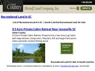 Recreational Land in SC
List of Recreational Land in SC | South Carolina Recreational Land for Sale

9.5 Acre Private Cabin Retreat Near Jonesville SC
Union County
9.5 Acre Private Cabin Retreat. Property has a two story Log Cabin
with large kitchen, living room, fireplace, loft and large front porch.
Cabin overlooks stocked fishing pond.

Recreational Land for Sale in South Carolina
SPARTANBURG OFFICE | 1078 BOILING SPRINGS RD | SPARTANBURG, SC 29303 | MLC@METCALFLAND.COM | 864-585-0444

 