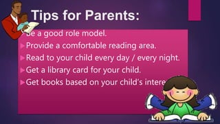 Tips for Parents:
Be a good role model.
Provide a comfortable reading area.
Read to your child every day / every night.
Get a library card for your child.
Get books based on your child’s interest.
 