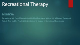Recreational Therapy
DEFINITION:-
Recreational Is A Form Of Activity Used In Most Psychiatric Setting. It Is A Planned Therapeutic
Activity That Enables People With Limitations To Engage In Recreational Experiences.
 