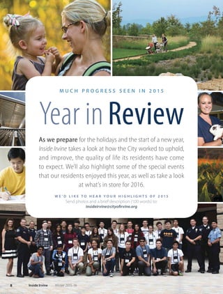 M U C H P R O G R E S S S E E N I N 2 0 1 5
Year inReview
As we prepare for the holidays and the start of a new year,
Inside Irvine takes a look at how the City worked to uphold,
and improve, the quality of life its residents have come
to expect. We’ll also highlight some of the special events
that our residents enjoyed this year, as well as take a look
at what’s in store for 2016.
W E ’ D L I K E T O H E A R Y O U R H I G H L I G H T S O F 2 0 1 5
Send photos and a brief description (100 words) to:
insideirvine@cityofirvine.org
8 Inside Irvine Winter 2015-16
 
