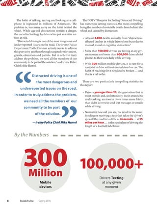 Drivers
Dis
tract
ed
7Spring 2016 Inside Irvine
A
pril is Distracted Driving Aware-
ness Month, and that’s not
cause for a celebration. In fact,
distracted drivers are like runaway
trains—unsafe at any speed.They can
be as dangerous as drunken drivers.
Distracted drivers, seen on the streets of Irvine as well as
roads and highways nationwide, have been a focus of the U.S.
Department of Transportation since its National Highway
Traffic Safety Administration launched a national campaign in
2009. And while the definition of “distraction” changes across
generations — 20 years ago, it was the driver who looked way
too long at his or her passengers while driving — the plethora of
technology has made the issue a real crisis.
Memo to Irvine motorists:
Eyes on the road, please
 