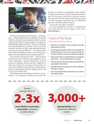 8 Inside Irvine Spring 2016
Te habit of talking, texting and looking at a cell-
phone is ingrained in millions of Americans. Te
problem is, too many carry on the habit behind the
wheel. While age-old distractions remain a danger,
the use of technology by drivers has put an entire na-
tion at risk.
“Distracted driving is one of the most dangerous and
underreported issues on the road. The Irvine Police
Department Trafc Division actively works to address
this pervasive problem through targeted enforcement,
grants, education and patrols. But in order to truly
address the problem, we need all the members of our
community to be part of the solution,” said Irvine Police
Chief Mike Hamel.
Te DOT’s “Blueprint for Ending Distracted Driving”
has numerous jarring statistics, the most compelling
being the number of avoidable deaths from behind the
wheel and caused by distraction:
■ At least 3,000 deaths annually from “distraction-
afected crashes in which drivers lose focus due to
manual, visual or cognitive distraction.”
■ More than 100,000 drivers are texting at any giv-
en moment and more than 600,000 drivers hold
phones to their ears daily while driving.
■ With 300 million mobile devices, it is rare for a
motorist to drive without one in his or her car. Te
habit of reaching for it needs to be broken … and
that is a tall order.
Tere are two particularly compelling statistics in
this report:
■ Drivers younger than 25, the generation that is
most mobile and, unfortunately, most attuned to
multitasking, are two to three times more likely
than older drivers to send text messages or emails
while driving.
■ No matter how old you are, the result is the same:
Sending or receiving a text that takes the driver’s
eyes of the road for as little as 4 seconds … at 55
miles per hour … is the equivalent of driving the
length of a football feld blind.
Mobile
devices
Drivers Texting
at any given
moment
Distracted driving is one of
the most dangerous and
underreported issues on the road.
In order to truly address the problem,
we need all the members of our
community to be part
of the solution.
—Irvine Police Chief Mike Hamel
By the Numbers
 