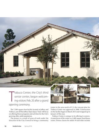 11Spring 2016 Inside Irvine
O
n Dec. 12, a new era of en-
joyment for Irvine’s children
began as Adventure Play-
ground reopened to the public.
Adventure Playground, located inside University
Community Park, has always been a place where the
imagination could run wild, much like a child racing
toward a slide. And while the park has a new signature
slide that kids of all ages are sure to love, Adventure
Playground has so much more to ofer than the average
park attraction.
Among the features that spark the imagination and
excite the senses:
● Log pillars and life-size blocks
that children can use to create
a world only they could
dream up
● A treehouse and
climbing poles
● Sensory garden
● Concrete slides
● Art wall
● Meadows and natural
play areas
Te newly remodeled, 1.7-acre area has been a place
for creativity and fun since it opened in 1977. It closed
in 2008 as part of the planned rehabilitation of Uni-
versity Community Park. Now, parents who played at
Adventure Playground as children can return so that
a new generation can be inspired by the unique sur-
roundings and amenities.
In the several weeks in which it has been reopened,
several thousand visits by families and individuals
have been noted.
Adventure Playground’s winter hours continue
through February, when the park is open daily from
10 a.m. to dusk. March through October, the hours
extend to 10 a.m. to 6 p.m. daily. The play-
ground is located at 1 Beech Tree Lane.
Call 949-724-6818 for more
information. ■
NEW
Await Irvine Children
 