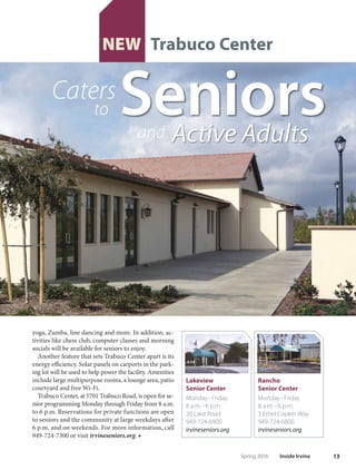 12 Inside Irvine Spring 2016
T
rabuco Center, the City’s third
senior center, began welcom-
ing visitors Feb.20 after a grand
opening ceremony.
Te 7,500-square-foot facility located at Jefrey and
Trabuco, just of the Jefrey Open Space Trail, will focus
on ofering ftness programs and activities for the City’s
growing older adult population.
The project is a result of years of work under the
direction of the City Council to bring a community
center to the area north of I-5; the concept plan for
Trabuco Center was approved in 2008. Construction
on the facility began in March 2015 and wrapped up in
January of this year.
Trabuco Center is unique in its ofering to seniors.
A main focus of the center is a1,400-square-foot ftness
center. Fitness classes for adults 50 and older include
 