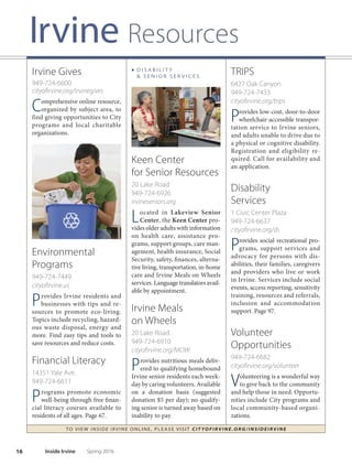 15
Irvine Resources
TO VIE W I NSI D E I R V I NE O NLINE, PLEASE VISIT CIT YOF IRVIN E.ORG/IN SID EIRVIN E
Middle School
Program and Youth
Action Team
14301 Yale Ave.
949-724-6744
irvinemsp.org
Engages youth in positive social-
recreational activities during
non-school hours. In cooperation
with the school district, teens
develop and implement activities
focusing on community service,
personal skill development and
recreation. Page 62.
■ C O M M U N I T Y O U T R E A C H
P R O G R A M S
Irvine Youth
Employment
Services
14351 Yale Ave.
949-724-6741
irvineyouthemployment.com
Provides free, local job search
assistance for teens and young
adults ages 16-25. Afer attending
one of the free weekly Youth Em-
ployment Workshops, participants
can engage in mock interviews and
receive resume assistance and job
leads. Page 62.
Child Resource
Center and Child
Care Coordination
14341 Yale Ave.
949-724-6721
949-724-6632
irvinechildcare.org
Child Care Coordination is lo-
cated in the Child Resource
Center, and provides resources and
referrals for parents seeking quality
and afordable child care in Irvine.
The Center provides a member-
based lending library on child
development, parenting, curricu-
lum and child care administration.
Also available are family child care
business books, DVDs, training
materials, CDs, educational toys
and lamination/die cut machines.
High School
Youth Action Team
14301 Yale Ave.
949-724-6739
hsyat.org
Enables high school students
to participate in developing
and implementing services for
their peers with a focus on youth
leadership, community service
and social-recreational activities.
Current events are posted on
facebook.com/irvineHSYAT.
■ C H I L D R E N , YO U T H
 FA M I L I E S
FOR Families
1 Civic Center Plaza
949-724-6650
cityofrvine.org/forfamilies
Provides free information and
short-term support to individu-
als, couples and families living in
Irvine. Services include confden-
tial consultations, problem solving,
and resource linkage and referrals
for ongoing support. Areas include
relationship difficulties, parent-
ing, fnancial/legal matters, family
violence, substance abuse, depres-
sion, stress and community edu-
cation programs.
Irvine Children’s
Health Program
949-398-7840
ichp@cityofrvine.org
coccc.org
Certifed Enrollment Counselors
from the Coalition of Orange
CountyCommunityHealthCenters
help families and individuals enroll
in health insurance
programs. Assist-
ance is available
at no cost.
Spring 2016 Inside Irvine
 