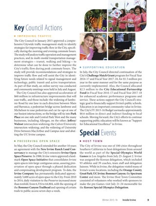 9Winter 2015-16 Inside Irvine
Key Council Actions
I M P R O V I N G T R A F F I C
The City Council in January 2015 approved a compre-
hensive Citywide traffic management study to identify
strategies for improving traffic flow in the City, specifi-
cally during the morning and evening commute hours.
Thestudywillanalyzetrafficoperationandmanagement
practices, and its multi-modal transportation manage-
ment strategies — transit, walking and biking — to
determine what can be done to further improve the
City’s traffic flow during peak commute hours. The
study will provide recommendations and strategies to
improve traffic flow and will assist the City in identi-
fying future needs related to signal management and
technology, public transit and active transportation.
As part of that study, an online survey was conducted
and community meetings were held in July and August.
The City Council has also approved acceleration of
$60 million in infrastructure improvements that will
ease traffic, and those include: the widening of Jambo-
ree Road by one lane in each direction between Main
and Barranca; a pedestrian bridge across Jamboree and
Michelson to ease pedestrian and car tie-ups at one of
our busiest intersections, so the bridge will tie into Park
Place on one side and Central Park West and the many
businesses, including Allergan, on the other; Jeffrey/
Walnut intersection widening; the Culver/University
intersection widening; and the widening of University
Drive between MacArthur and Campus near and abut-
ting the UC Irvine campus.
P R E S E R V I N G O P E N S P A C E
In May, the City Council extended for another 10 years
an agreement with the New Irvine Ranch Land Con-
servancy to manage the City’s extensive Irvine Open
Space Preserve. In 1988, Irvine voters approved a land-
mark Open Space Initiative that consolidates Irvine
open spaces into large contiguous areas, assuring pres-
ervation of open space through a phased dedication
and compensating development program. To date, the
Irvine Company has permanently dedicated approxi-
mately 5,600 acres of open space to the City. From 2010
to 2014, daily visitation to the Preserve increased more
than tenfold, from 6,376 to 64,804, with the opening of
the Bommer Canyon Trailhead and opening of certain
trails to public access seven days a week.
S U P P O R T I N G E D U C A T I O N
In July, the City Council directed continuation of the
City’s Challenge Match Grant program for Fiscal Year
2016-17 and Fiscal Year 2017-18, for $1.5 million per
year in the same manner and for the same purpose as
currently implemented. Also, the Council allocated
$2.5 million to the City Educational Partnership
Fund in Fiscal Year 2016-17 and Fiscal Year 2017-18
for enhanced academic performance programs and
service. These actions support the City Council’s stra-
tegic goal to financially support Irvine’s public schools.
Education is an important community value in Irvine.
The City’s FY 2015-16 Budget earmarks approximately
$8.6 million in direct and indirect funding to local
schools. Moving forward, the City’s efforts to continue
supporting public education will be known as “Support
for Educational Excellence” in Irvine.
Special Events
H O S T T O W N
The City of Irvine was one of 100 cities throughout
Southern California to host delegations from around
the world as part of the Special Olympics World
Games in Los Angeles from July 25-August 2. Irvine
was assigned the Korean delegation, which included
93 athletes and 39 coaches, team staff and delegation
liaisons. While in Irvine, the delegation visited many of
Irvine’s iconic locations, including the Orange County
GreatPark;UCIrvine;BommerCanyon;theSpectrum
Center and more. The Irvine Host Town Committee
consisted of volunteers who worked with sponsors to
make the pre-Games visit July 21-24 memorable for
the Korean Special Olympics Delegation.
 