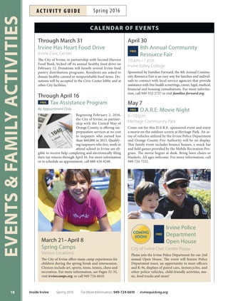A complete listing of programs and services ofered through the Community Services Department
TO VIE W I NSI D E I R V I NE O NLINE, PLEASE VISIT CIT YOF IRVIN E.ORG/IN SID EIRVIN E
Many of the featured programs and activities are part of the City’s HealthyCityHealthyPlanet initiative.
17
Activity Guide
Spring 2016 Inside Irvine
Join other active seniors as you line dance, swim, practice yoga or
work out to a Zumba beat. Energize your body while improving
fexibility,strength,agilityandcardiovascularftness.SeePages79-81.
49
Spring
and Summer
Camps
Explore more than 100
camps for ages 3-18.
Choose from nature and
science, sports, general rec-
reation, art, dance, music,
drama and more. See Pages
49-61.
67
Financial
Fitness
Get your finances in
shape with classes rang-
ing from budgeting basics
and understanding credit
reports, to home buying, in-
vestment fundamentals and
retirement planning. See
Pages 67.
62
Teen
Training
Reserve your spot now
for the highly popular
Spring Volunteer Camp,
Lifeguard Training, Super-
sitters, Leaders in Training
summer work experience,
Summer Youth Action
Team and Youth Employ-
ment Workshops. See Pages
57, 62-64 and 83.
Registration
Register online at
irvinequickreg.org, by
phone at 949-724-6610 or
stop by one of the many com-
munity centers for assistance
(map on Pages 112-113). Reg-
istration information on
Pages 114-115. Registration
for spring classes begins Feb-
ruary 22.
The summer edition of
Inside Irvine will be mailed
the week of May 9.
114
 