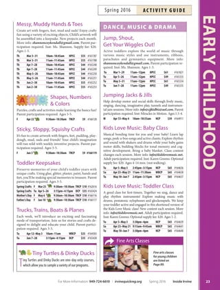 Creative Painting
Paint with anything from spaghetti noodles to marbles.
Let your child be creative without creating a mess at
home. Wear appropriate clothing. Parent participation
required. Ages 3-5.
F Apr 15 9:30am–10:30am TRCP $9 #166114
NEW
Preschool Creative
Workshops
Discover the joy of celebrating art every day! Join us as we
celebrate artist birthdays, of-beat occasions and engage
in fun and creative activities. Ages 3.5-6.
Mother Earth’s Bday F Apr 22 10am–11am IFAC $10 #166869
We Love Hamburgers F May 13 10am–11am IFAC $10 #166870
Celebrating Eric Carle F Jun 3 10am–11am IFAC $10 #166871
Fairy Tale Fantasy
Let your imagination run wild as we follow Little Red Rid-
ing Hood and put Humpty Dumpty back together again. Fun
crafs and wonderful stories will be shared to pique your
child’s interest. Parent participation required. Ages 3-5.
M May 2–23 3:15pm–4:15pm DCP $35 #165426
Messy Play
Dress for mess and we’ll supply the rest! Te fun is all here;
pudding painting, shaving cream art, hand/foot prints,
bubble stations and more. Parent participation required.
Ages 3-5.
F Mar 18 9:30am–10:30am TRCP $9 #162615
Th Jun 2–23 3:15pm–4:15pm DCP $35 #165429
Messy Play Days
Create artwork with a variety of art media. Projects include
bubble making, silly putty, cofee, dough, painting and lots
of one-of-a-kind artwork by your little artist. Parent par-
ticipation required. More info: tammyle@att.net. Inst:
Miss Tammy. Supply fee: $5. Ages 2-4. *No class 5/30.
M Apr 4–18 12:45pm–1:30pm SSNP $45 #165396
M Apr 25–May 9 12:45pm–1:30pm SSNP $45 #165397
M May 16–Jun 6* 12:45pm–1:30pm SSNP $45 #165398
cooking
Cupcake Kids
Make crafs, delicious desserts, decorate cakes, cookies
and cupcakes with your child. Parent participation re-
quired. Ages 3-5.
F Mar 4 9:30am–10:30am TRCP $10 #162552
Sa Apr 9–30 11am–12pm NCP $40 #166424
F May 6–27 3:15pm–4:15pm DCP $40 #165427
Fun with Fruits and Veggies
Get your child excited and interested in healthy food
choices. A variety of fabulous fruits and vegetables are
used in fun projects and creative crafs. Parent participa-
tion required. Ages 3-5.
Th Apr 7–28 3:15pm–4:15pm DCP $40 #165425
Kid Cooks
Does your child like to help in the
kitchen? Children will learn how to
safely work in the kitchen and prop-
erly use tools. Make pizza, soft
pretzels and many other items
from scratch. Parent partici-
pation required. Ages 3-5. *No
class 5/28.
Sa May 7–Jun 4* 11am–12pm NCP $40 #166503
F May 27 9:30am–10:30am TRCP $10 #166110
Let’s Make Dough!
Toss it, pat it or bake it! Join us while we create fun proj-
ects with dough. Parent participation required. Ages 3-5.
F Apr 8 9:30am–10:30am TRCP $10 #166113
crAfts
Crafts  Snacks
Enjoy crafs, stories and making a snack with your child.
Tis busy class is full of fun and excitement. Parent par-
ticipation required. Ages 3-5.
F Apr 29 9:30am–10:30am TRCP $10 #166115
Creative Crafts  Play
Paint, build, play and more! We provide the supplies, you
provide the creativity in self-directed activities. Crafs can
be messy; wear appropriate clothing. Parent participation
required. Ages 2-7.
Sa Mar 19 11am–pm TRNC $3 #160113
Sa Apr 16 11am–3pm TRNC $3 #164865
Sa May 21 11am–3pm TRNC $3 #164866
Sa Jun 18 11am–3pm TRNC $3 #164867
EARLYCHILDHOOD
22 Inside Irvine Spring 2016 For More Information: 949-724-6610 | irvinequickreg.org
ac t i v i t y g u i d e Spring 2016
Messy Play
 